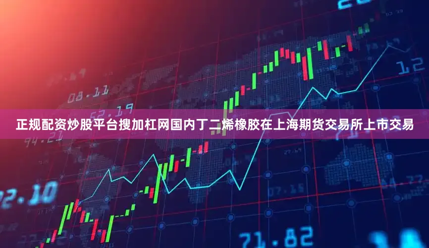 正规配资炒股平台搜加杠网国内丁二烯橡胶在上海期货交易所上市交易