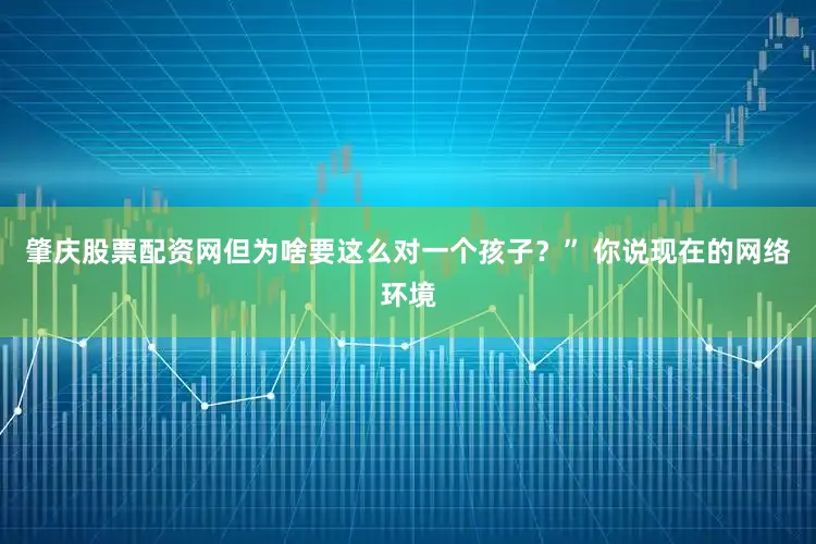 肇庆股票配资网但为啥要这么对一个孩子？” 你说现在的网络环境