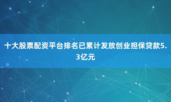 十大股票配资平台排名已累计发放创业担保贷款5.3亿元