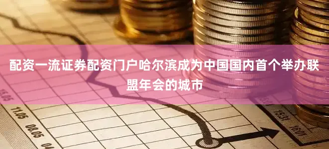 配资一流证券配资门户哈尔滨成为中国国内首个举办联盟年会的城市