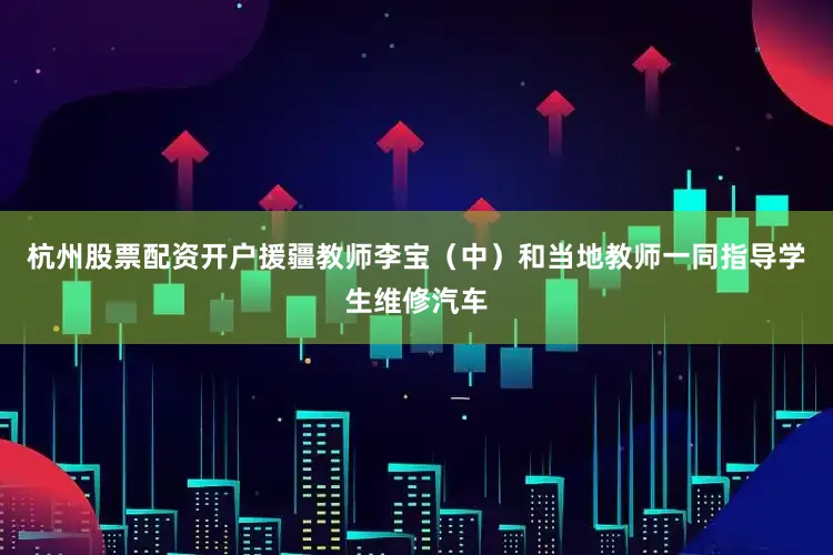 杭州股票配资开户援疆教师李宝（中）和当地教师一同指导学生维修汽车