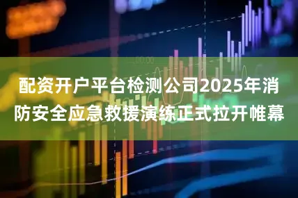 配资开户平台检测公司2025年消防安全应急救援演练正式拉开帷幕