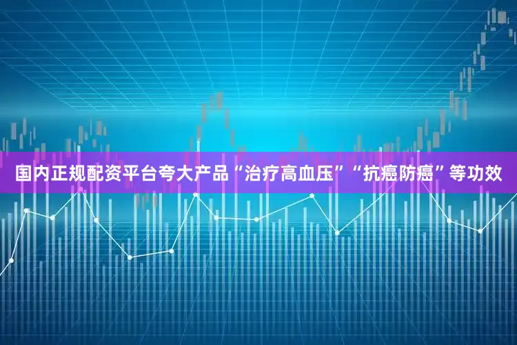 国内正规配资平台夸大产品“治疗高血压”“抗癌防癌”等功效