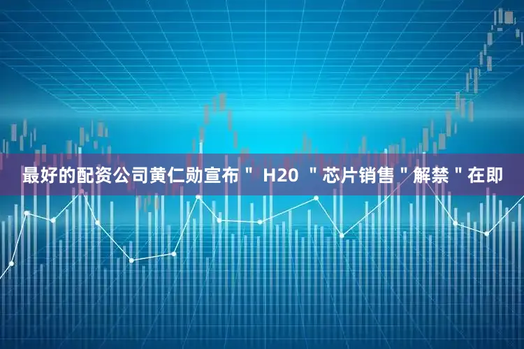 最好的配资公司黄仁勋宣布＂ H20 ＂芯片销售＂解禁＂在即