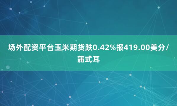 场外配资平台玉米期货跌0.42%报419.00美分/蒲式耳