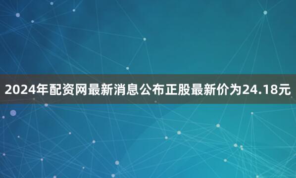 2024年配资网最新消息公布正股最新价为24.18元