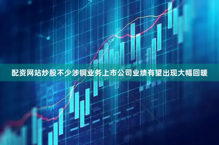 配资网站炒股不少涉铜业务上市公司业绩有望出现大幅回暖