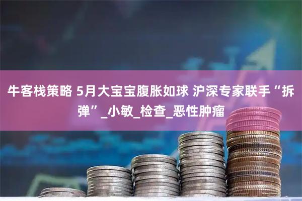 牛客栈策略 5月大宝宝腹胀如球 沪深专家联手“拆弹”_小敏_检查_恶性肿瘤