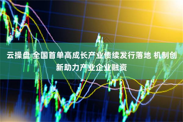 云操盘 全国首单高成长产业债续发行落地 机制创新助力产业企业融资