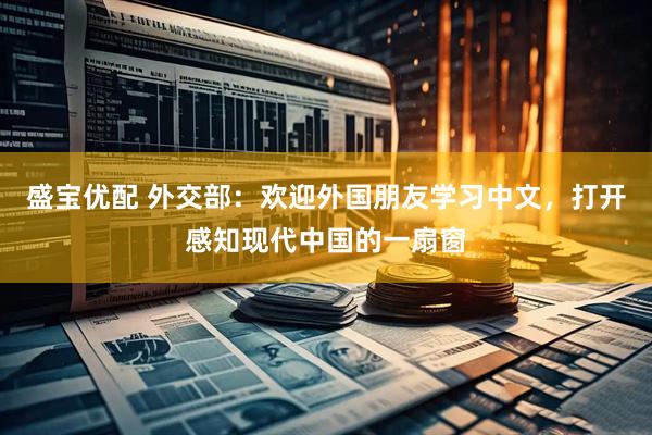 盛宝优配 外交部：欢迎外国朋友学习中文，打开感知现代中国的一扇窗