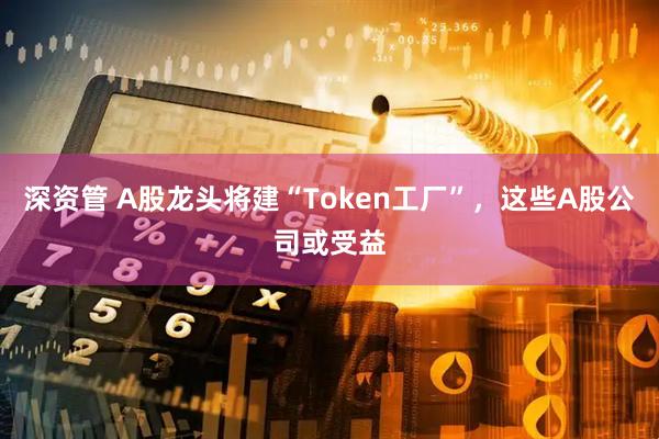 深资管 A股龙头将建“Token工厂”，这些A股公司或受益